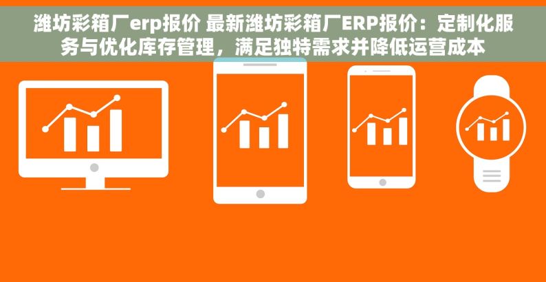 潍坊彩箱厂erp报价 最新潍坊彩箱厂ERP报价：定制化服务与优化库存管理，满足独特需求并降低运营成本