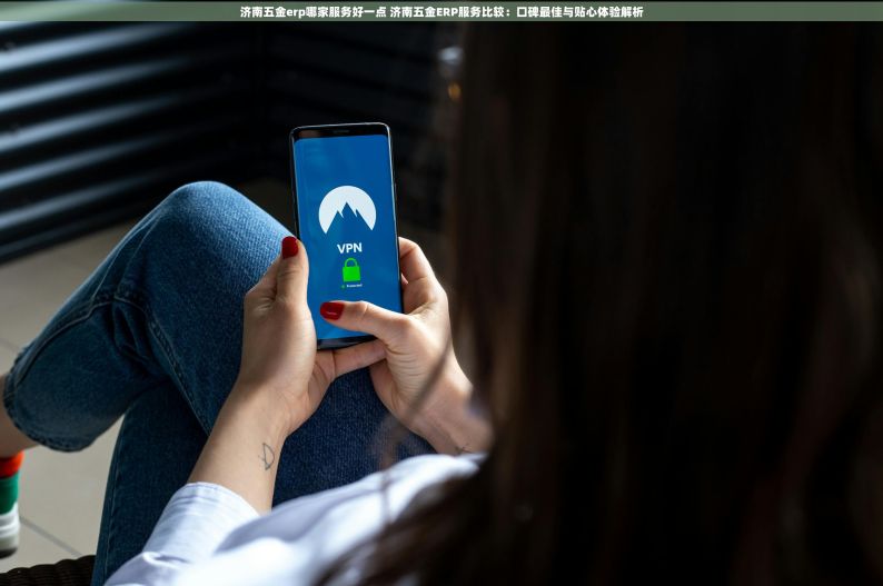 济南五金erp哪家服务好一点 济南五金ERP服务比较：口碑最佳与贴心体验解析