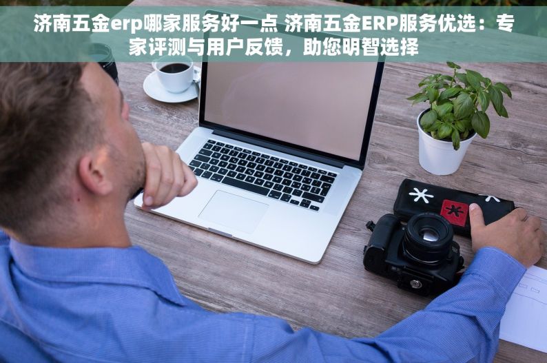 济南五金erp哪家服务好一点 济南五金ERP服务优选：专家评测与用户反馈，助您明智选择