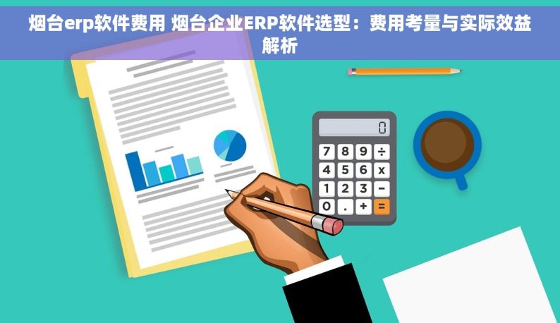 烟台erp软件费用 烟台企业ERP软件选型：费用考量与实际效益解析