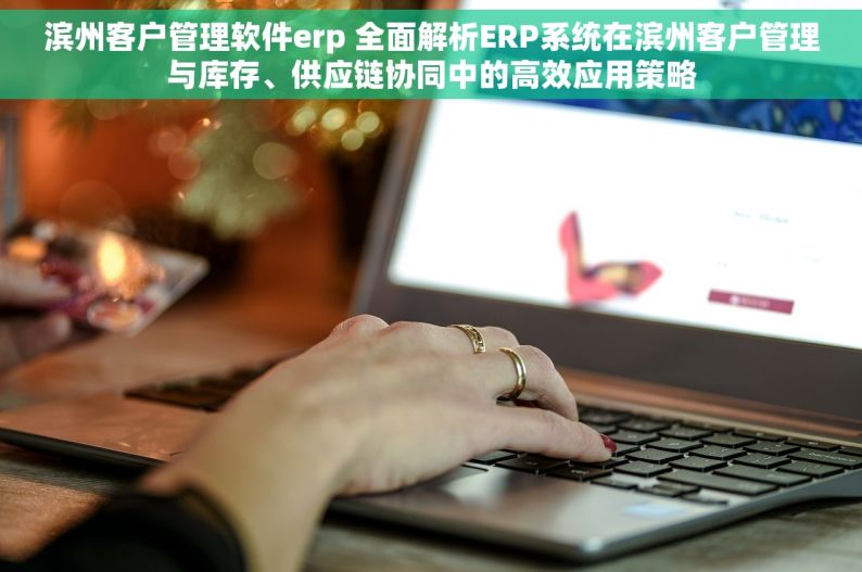 滨州客户管理软件erp 全面解析ERP系统在滨州客户管理与库存、供应链协同中的高效应用策略