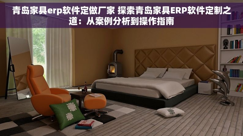 青岛家具erp软件定做厂家 探索青岛家具ERP软件定制之道：从案例分析到操作指南