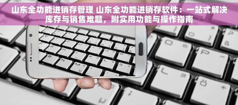 山东全功能进销存管理 山东全功能进销存软件：一站式解决库存与销售难题，附实用功能与操作指南