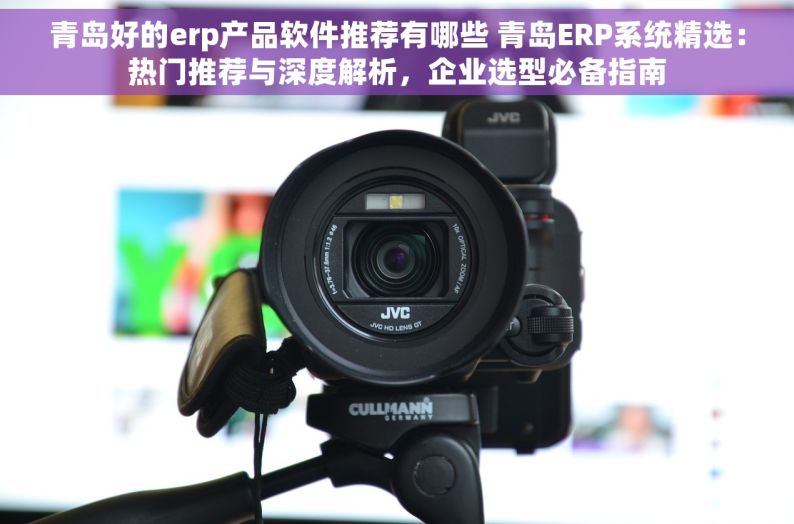 青岛好的erp产品软件推荐有哪些 青岛ERP系统精选：热门推荐与深度解析，企业选型必备指南