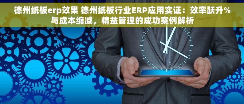 德州纸板erp效果 德州纸板行业ERP应用实证：效率跃升%与成本缩减，精益管理的成功案例解析