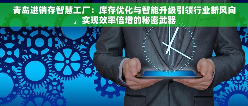 青岛进销存智慧工厂：库存优化与智能升级引领行业新风向，实现效率倍增的秘密武器