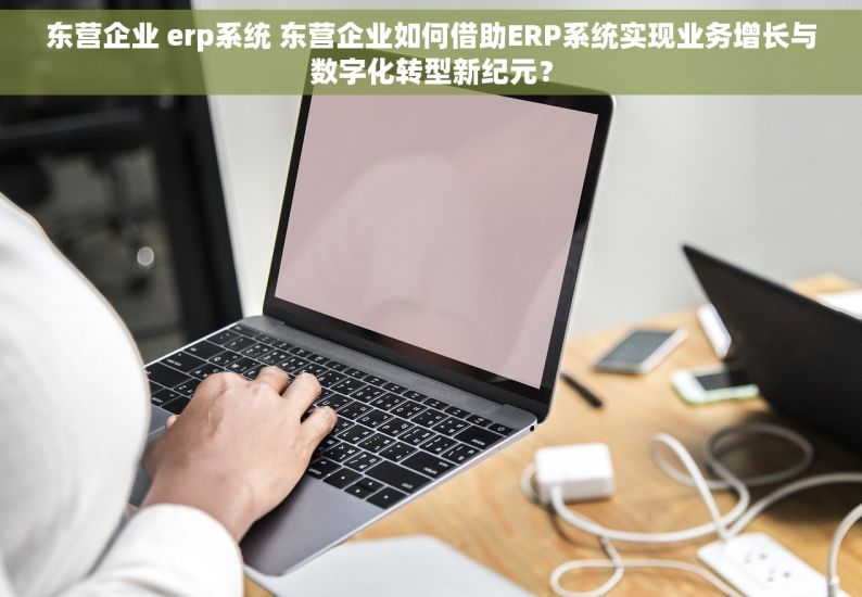 东营企业 erp系统 东营企业如何借助ERP系统实现业务增长与数字化转型新纪元？