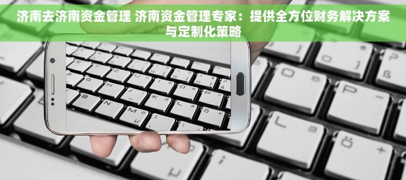 济南去济南资金管理 济南资金管理专家：提供全方位财务解决方案与定制化策略