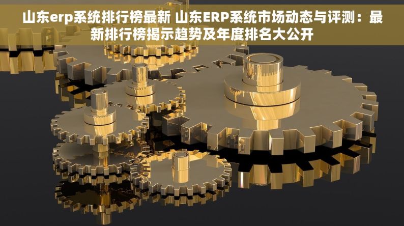 山东erp系统排行榜最新 山东ERP系统市场动态与评测：最新排行榜揭示趋势及年度排名大公开