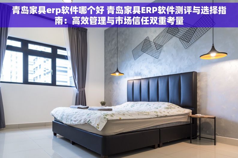 青岛家具erp软件哪个好 青岛家具ERP软件测评与选择指南：高效管理与市场信任双重考量