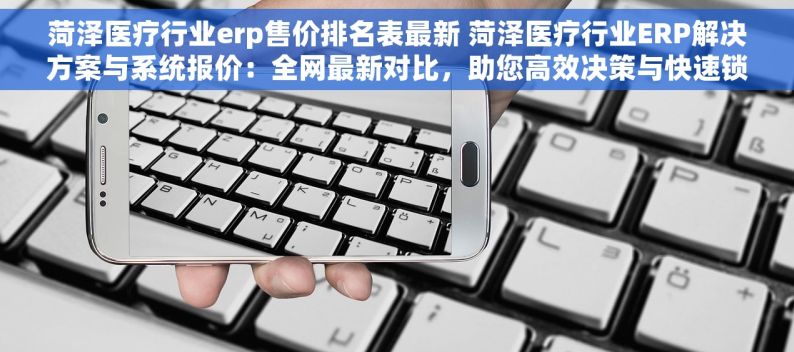 菏泽医疗行业erp售价排名表最新 菏泽医疗行业ERP解决方案与系统报价：全网最新对比，助您高效决策与快速锁定优质方案