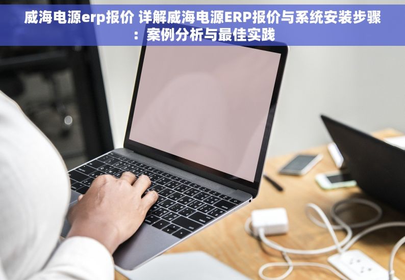 威海电源erp报价 详解威海电源ERP报价与系统安装步骤：案例分析与最佳实践