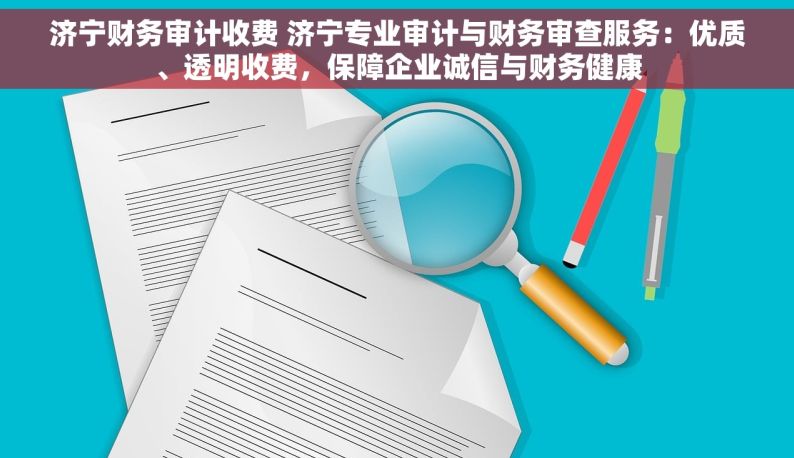 济宁财务审计收费 济宁专业审计与财务审查服务：优质、透明收费，保障企业诚信与财务健康