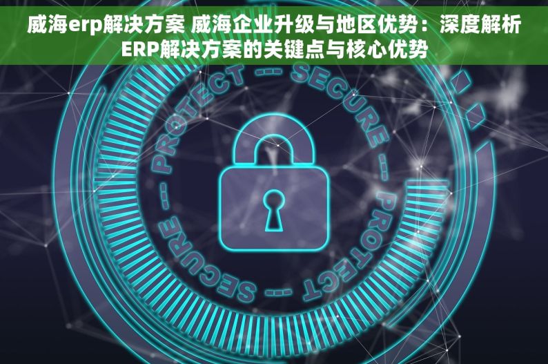 威海erp解决方案 威海企业升级与地区优势：深度解析ERP解决方案的关键点与核心优势