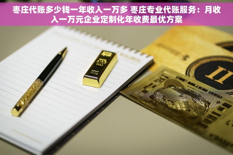 枣庄代账多少钱一年收入一万多 枣庄专业代账服务：月收入一万元企业定制化年收费最优方案