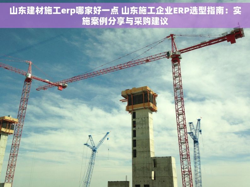 山东建材施工erp哪家好一点 山东施工企业ERP选型指南：实施案例分享与采购建议