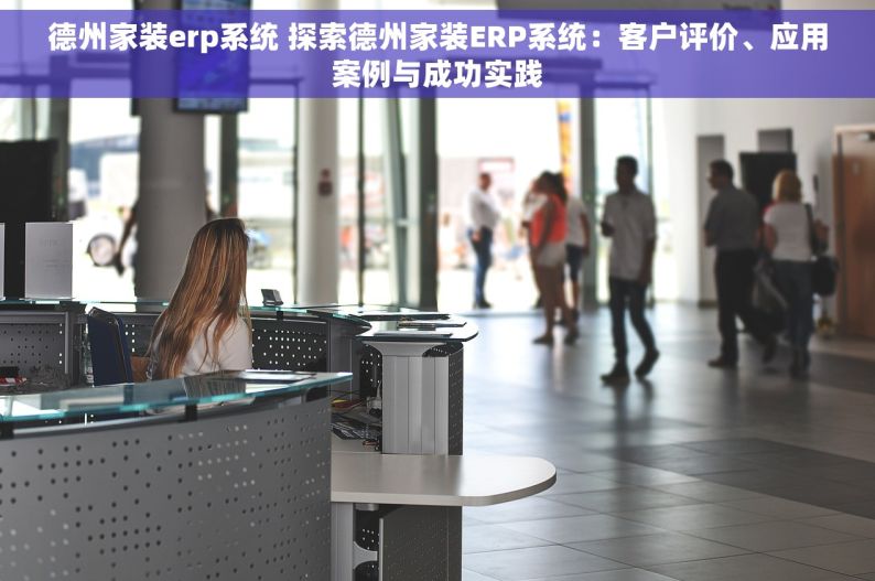 德州家装erp系统 探索德州家装ERP系统：客户评价、应用案例与成功实践