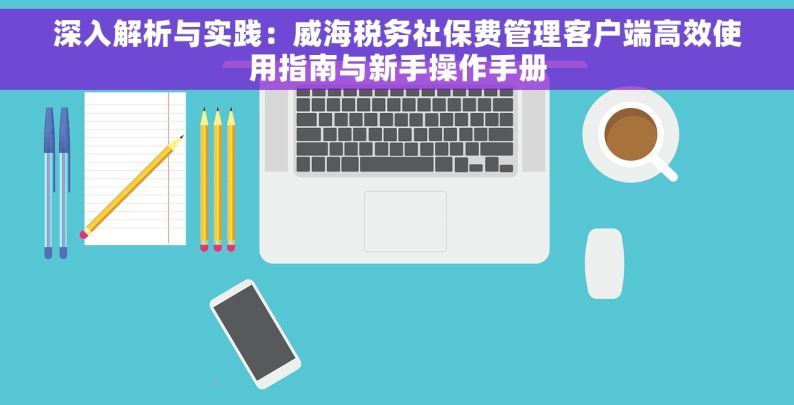 深入解析与实践：威海税务社保费管理客户端高效使用指南与新手操作手册