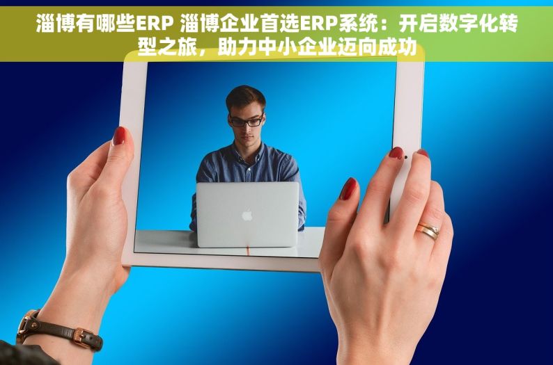 淄博有哪些ERP 淄博企业首选ERP系统：开启数字化转型之旅，助力中小企业迈向成功