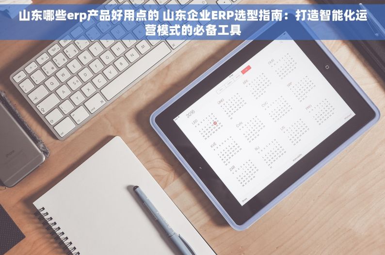 山东哪些erp产品好用点的 山东企业ERP选型指南：打造智能化运营模式的必备工具