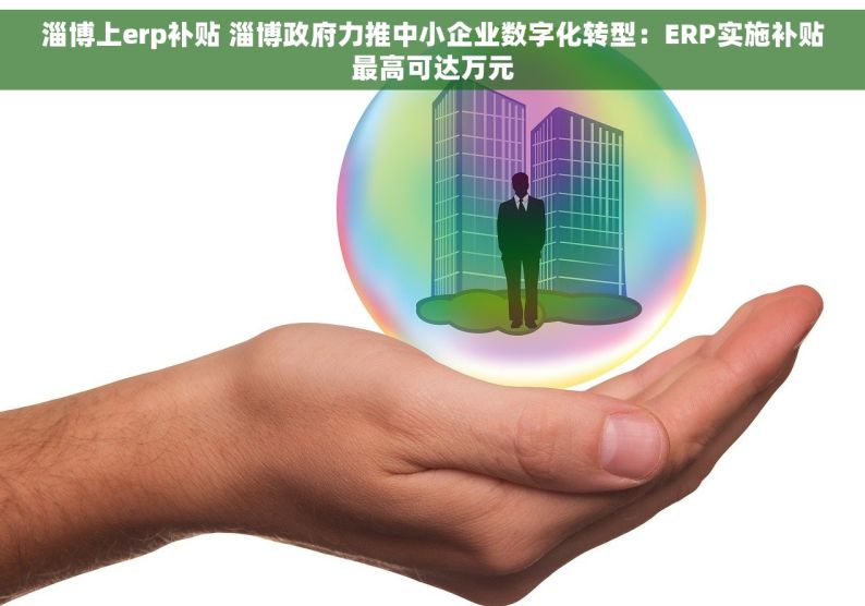 淄博上erp补贴 淄博政府力推中小企业数字化转型：ERP实施补贴最高可达万元