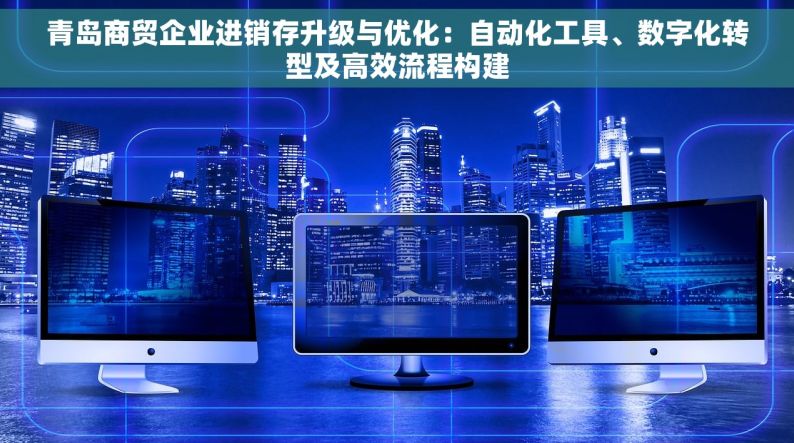 青岛商贸企业进销存升级与优化：自动化工具、数字化转型及高效流程构建