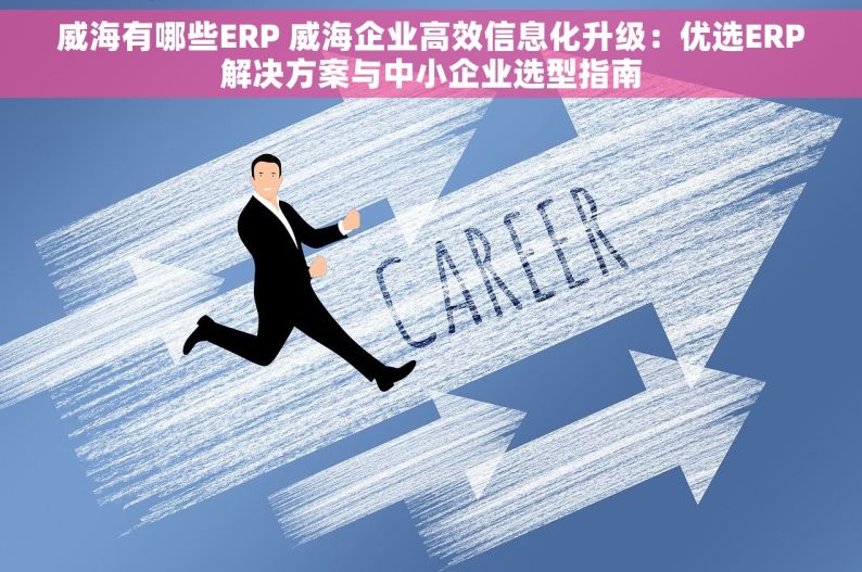 威海有哪些ERP 威海企业高效信息化升级：优选ERP解决方案与中小企业选型指南