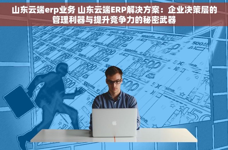 山东云端erp业务 山东云端ERP解决方案：企业决策层的管理利器与提升竞争力的秘密武器