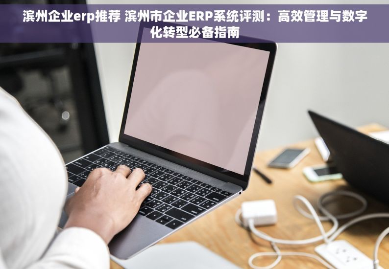 滨州企业erp推荐 滨州市企业ERP系统评测：高效管理与数字化转型必备指南