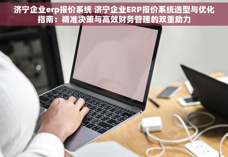 济宁企业erp报价系统 济宁企业ERP报价系统选型与优化指南：精准决策与高效财务管理的双重助力