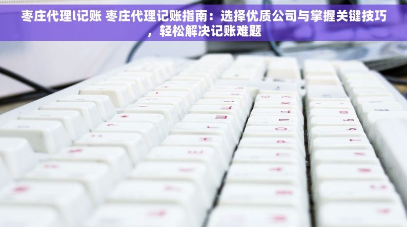 枣庄代理l记账 枣庄代理记账指南：选择优质公司与掌握关键技巧，轻松解决记账难题