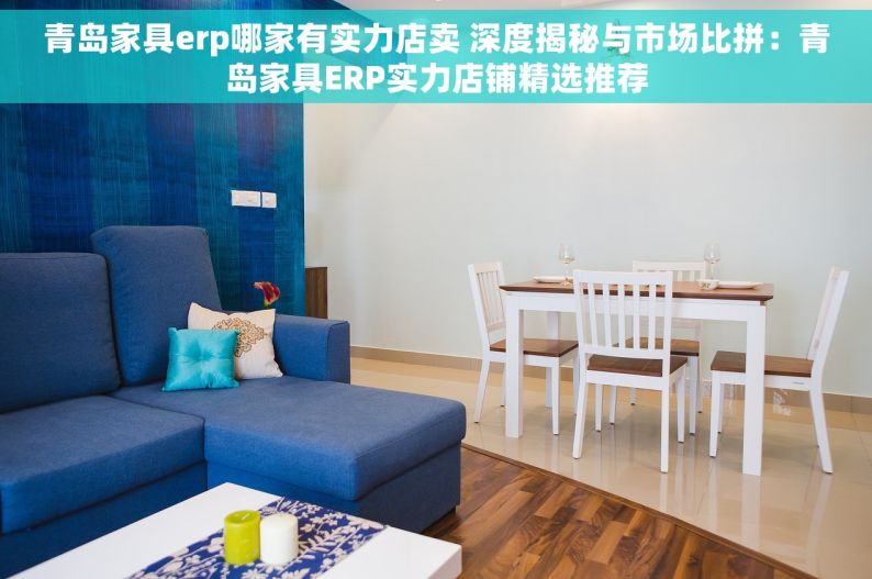 青岛家具erp哪家有实力店卖 深度揭秘与市场比拼：青岛家具ERP实力店铺精选推荐