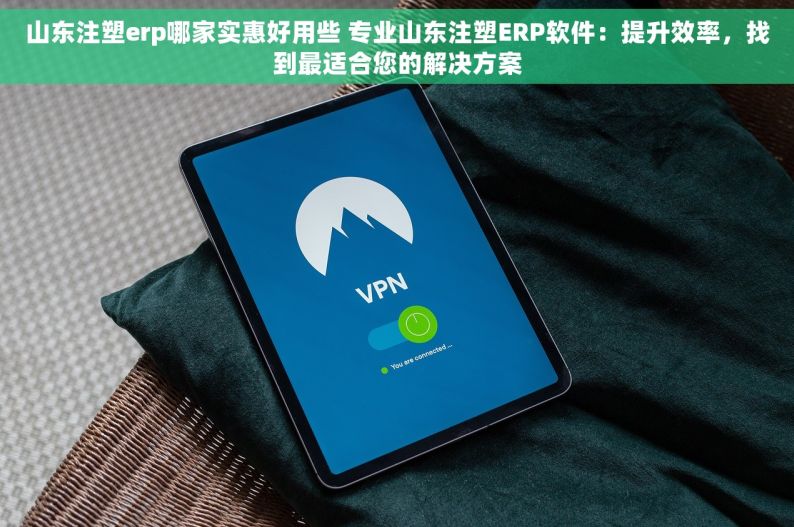 山东注塑erp哪家实惠好用些 专业山东注塑ERP软件：提升效率，找到最适合您的解决方案