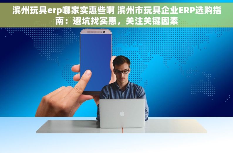 滨州玩具erp哪家实惠些啊 滨州市玩具企业ERP选购指南：避坑找实惠，关注关键因素