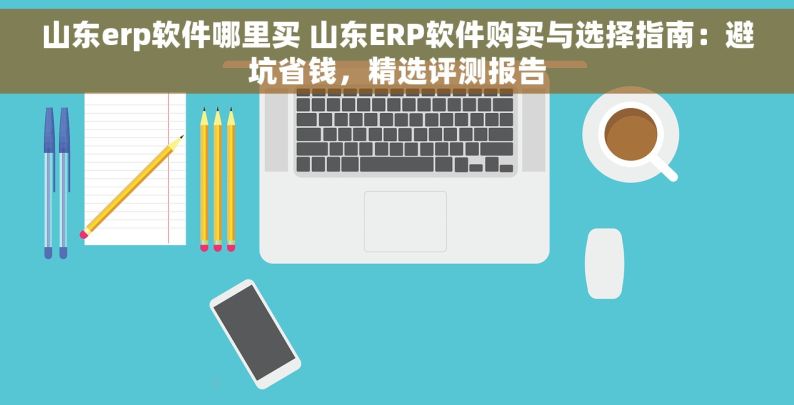 山东erp软件哪里买 山东ERP软件购买与选择指南：避坑省钱，精选评测报告