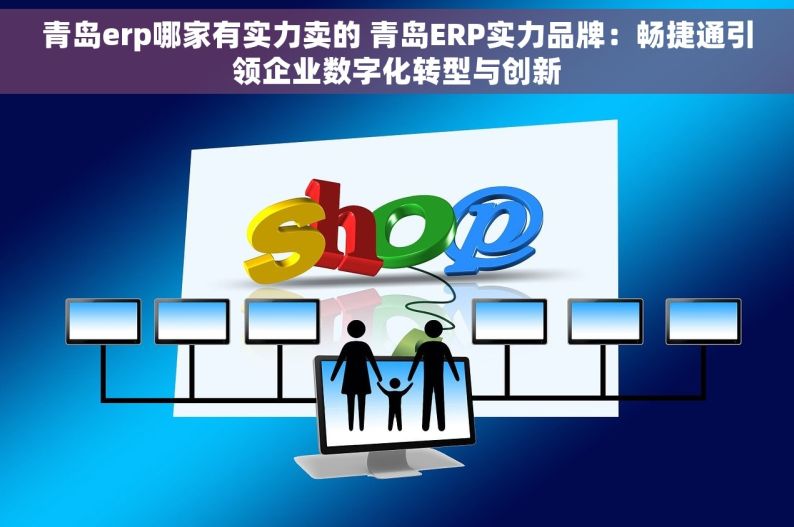 青岛erp哪家有实力卖的 青岛ERP实力品牌：畅捷通引领企业数字化转型与创新