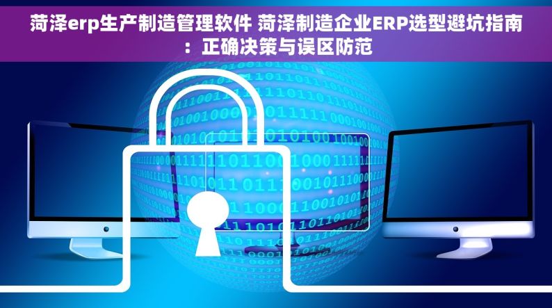 菏泽erp生产制造管理软件 菏泽制造企业ERP选型避坑指南：正确决策与误区防范