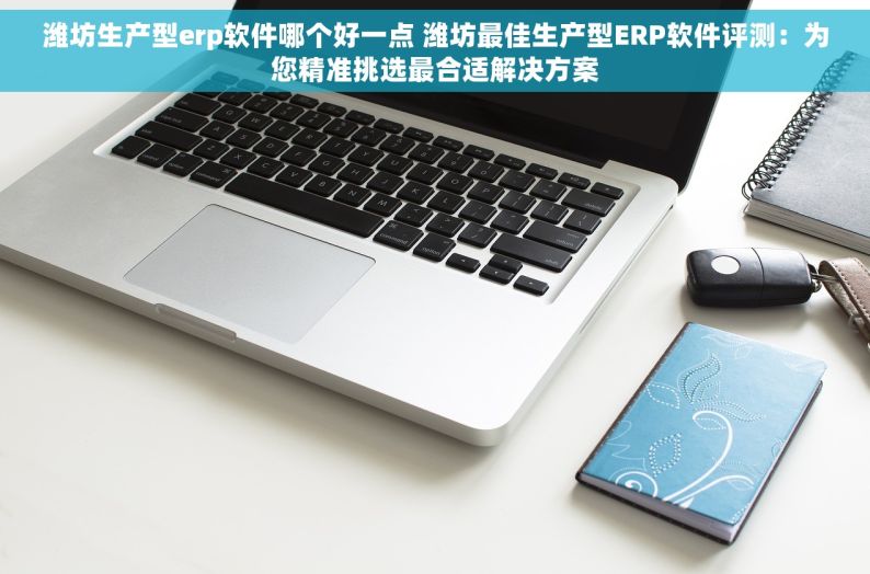 潍坊生产型erp软件哪个好一点 潍坊最佳生产型ERP软件评测：为您精准挑选最合适解决方案