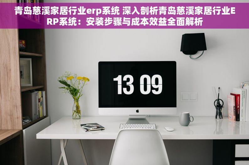 青岛慈溪家居行业erp系统 深入剖析青岛慈溪家居行业ERP系统：安装步骤与成本效益全面解析