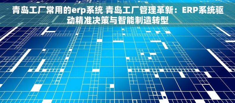 青岛工厂常用的erp系统 青岛工厂管理革新：ERP系统驱动精准决策与智能制造转型