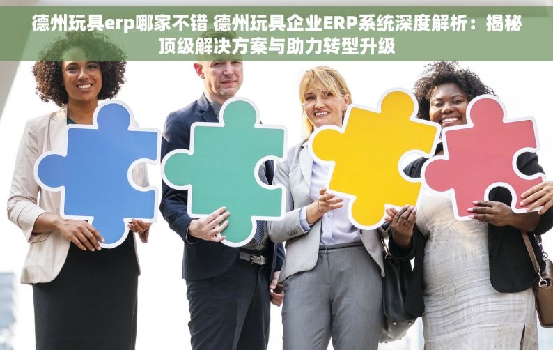 德州玩具erp哪家不错 德州玩具企业ERP系统深度解析：揭秘顶级解决方案与助力转型升级