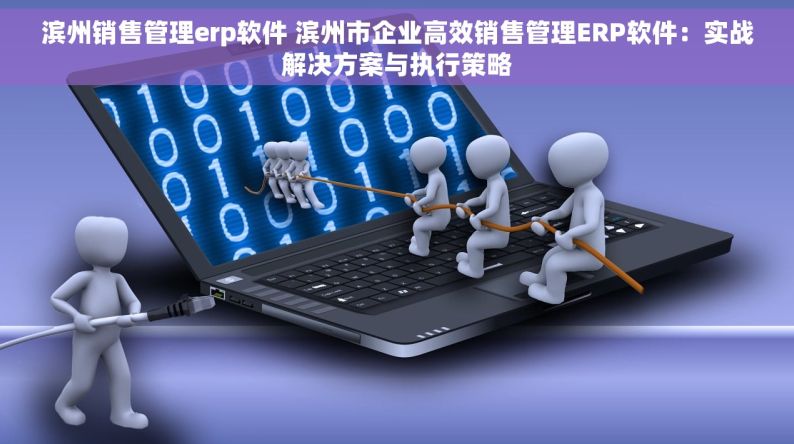 滨州销售管理erp软件 滨州市企业高效销售管理ERP软件：实战解决方案与执行策略