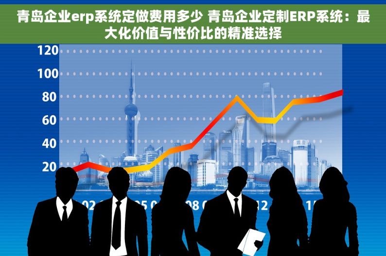 青岛企业erp系统定做费用多少 青岛企业定制ERP系统：最大化价值与性价比的精准选择