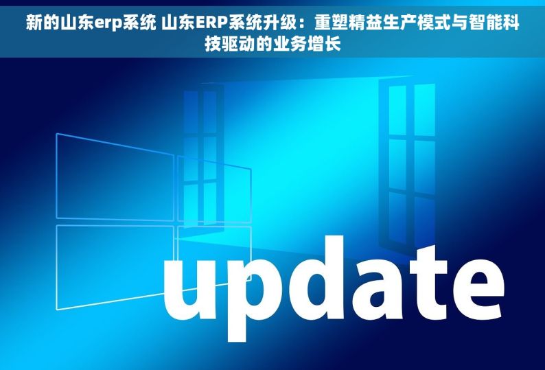 新的山东erp系统 山东ERP系统升级：重塑精益生产模式与智能科技驱动的业务增长