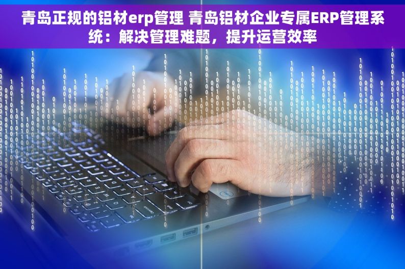 青岛正规的铝材erp管理 青岛铝材企业专属ERP管理系统：解决管理难题，提升运营效率