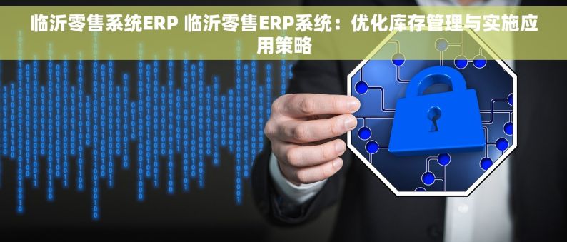 临沂零售系统ERP 临沂零售ERP系统：优化库存管理与实施应用策略