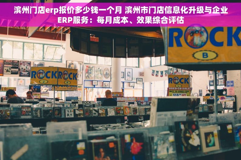 滨州门店erp报价多少钱一个月 滨州市门店信息化升级与企业ERP服务：每月成本、效果综合评估