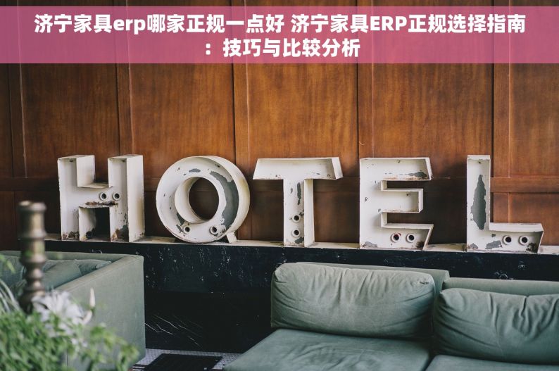 济宁家具erp哪家正规一点好 济宁家具ERP正规选择指南：技巧与比较分析