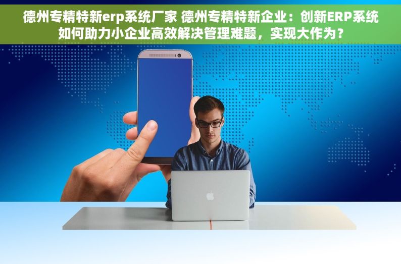 德州专精特新erp系统厂家 德州专精特新企业：创新ERP系统如何助力小企业高效解决管理难题，实现大作为？