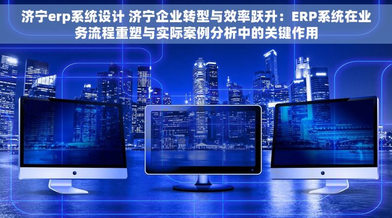 济宁erp系统设计 济宁企业转型与效率跃升：ERP系统在业务流程重塑与实际案例分析中的关键作用